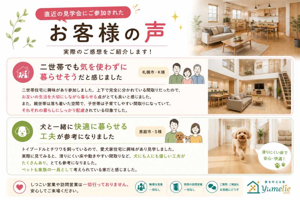 ユメリエの見学会に参加されたお客様の感想紹介。札幌市K様による「上下で完全に分かれた二世帯住宅の間取り」への感想と、恵庭市S様による「トイプードルやチワワと快適に暮らせる滑りにくい床などの愛犬家住宅の工夫」への感想を掲載。しつこい営業や訪問営業は一切行わないという安心の案内も含まれています。